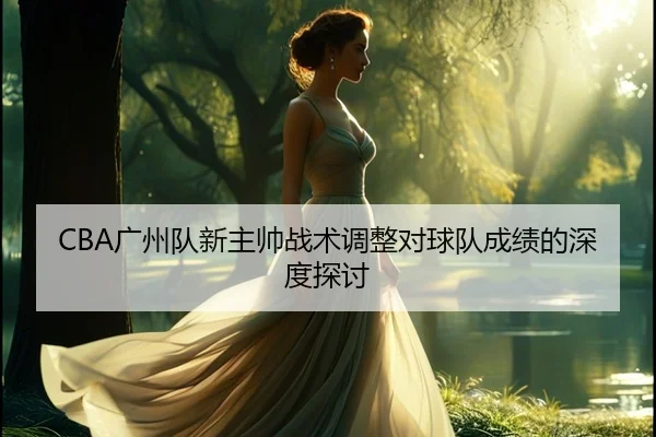 CBA广州队新主帅战术调整对球队成绩的深度探讨